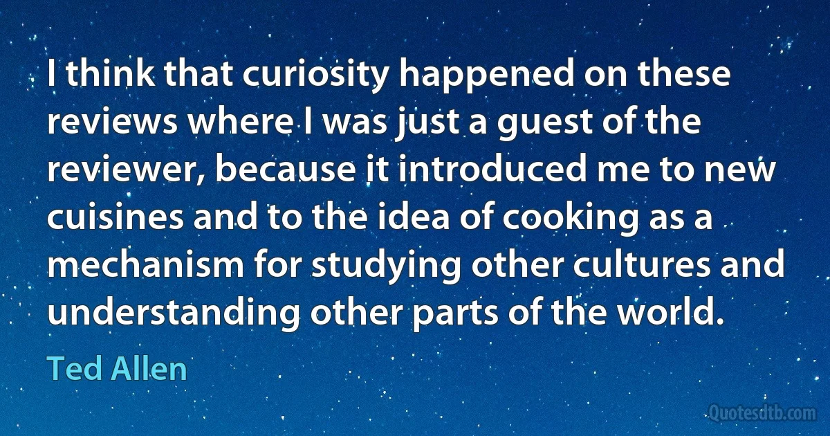 I think that curiosity happened on these reviews where I was just a guest of the reviewer, because it introduced me to new cuisines and to the idea of cooking as a mechanism for studying other cultures and understanding other parts of the world. (Ted Allen)