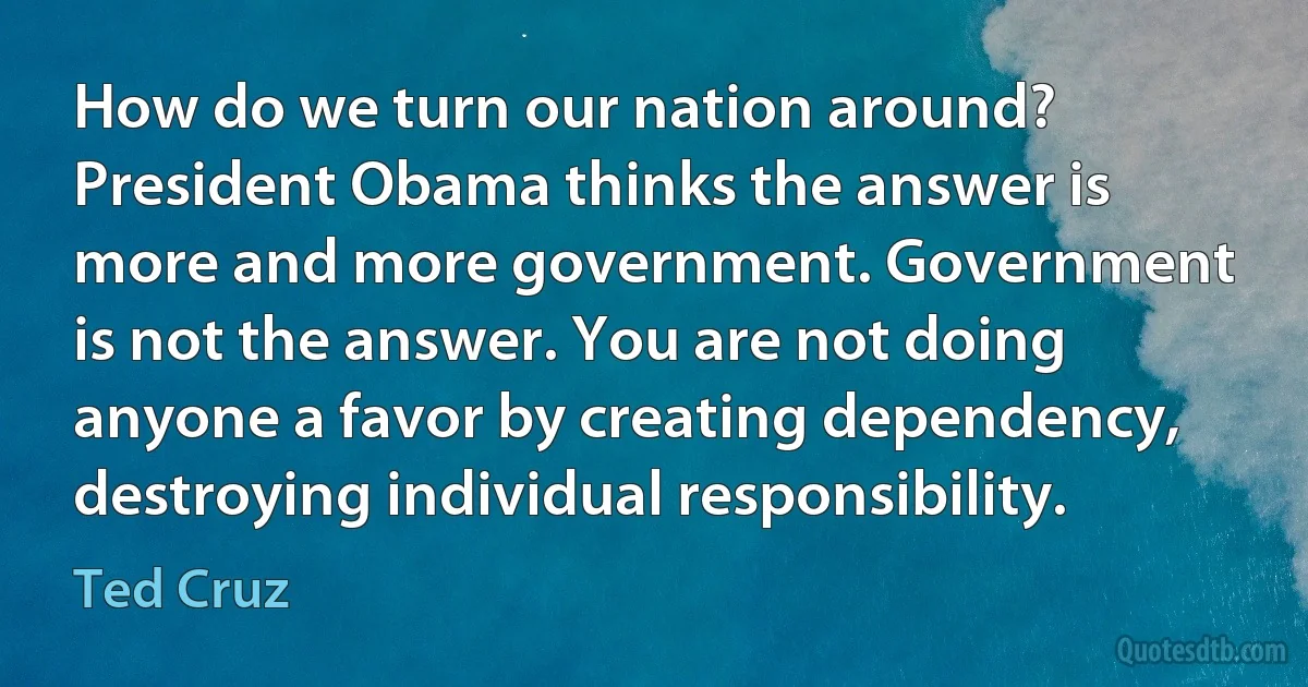 How do we turn our nation around? President Obama thinks the answer is more and more government. Government is not the answer. You are not doing anyone a favor by creating dependency, destroying individual responsibility. (Ted Cruz)