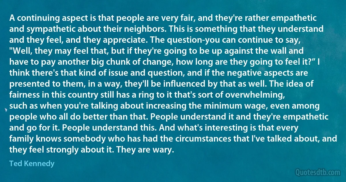 A continuing aspect is that people are very fair, and they're rather empathetic and sympathetic about their neighbors. This is something that they understand and they feel, and they appreciate. The question-you can continue to say, "Well, they may feel that, but if they're going to be up against the wall and have to pay another big chunk of change, how long are they going to feel it?” I think there's that kind of issue and question, and if the negative aspects are presented to them, in a way, they'll be influenced by that as well. The idea of fairness in this country still has a ring to it that's sort of overwhelming, such as when you're talking about increasing the minimum wage, even among people who all do better than that. People understand it and they're empathetic and go for it. People understand this. And what's interesting is that every family knows somebody who has had the circumstances that I've talked about, and they feel strongly about it. They are wary. (Ted Kennedy)