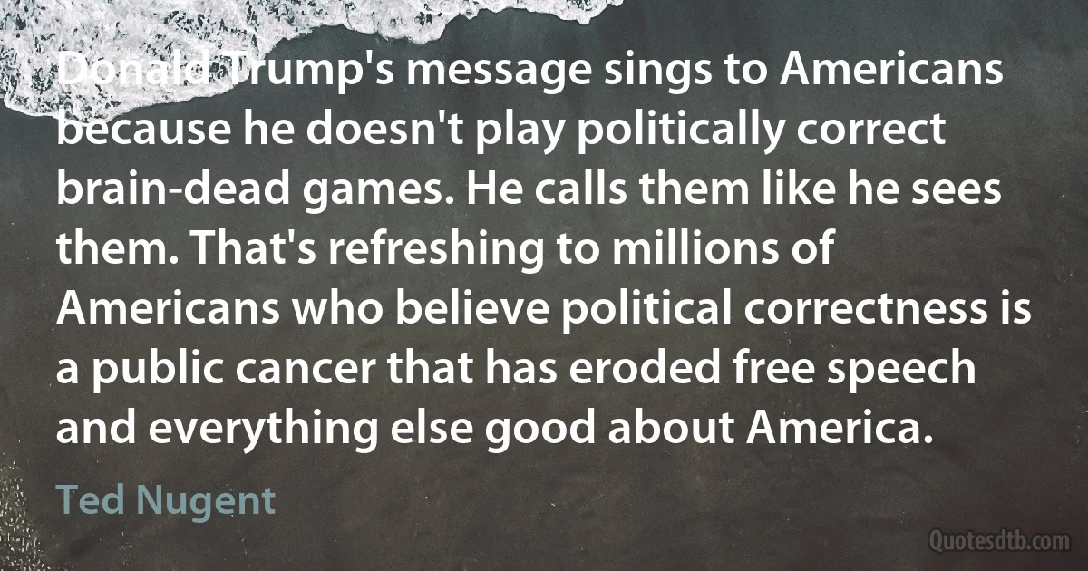 Donald Trump's message sings to Americans because he doesn't play politically correct brain-dead games. He calls them like he sees them. That's refreshing to millions of Americans who believe political correctness is a public cancer that has eroded free speech and everything else good about America. (Ted Nugent)