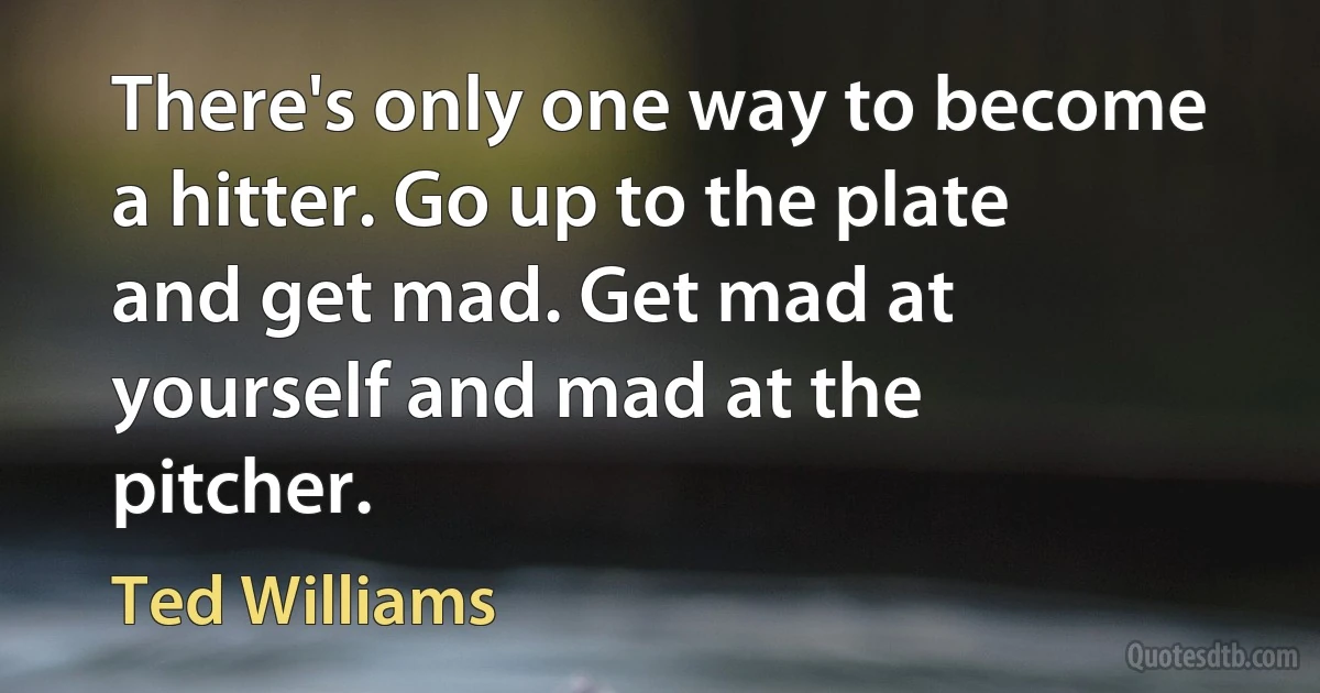 There's only one way to become a hitter. Go up to the plate and get mad. Get mad at yourself and mad at the pitcher. (Ted Williams)