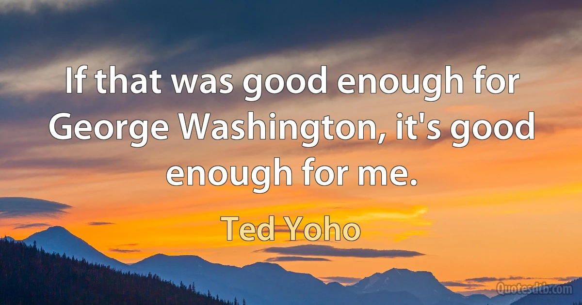 If that was good enough for George Washington, it's good enough for me. (Ted Yoho)