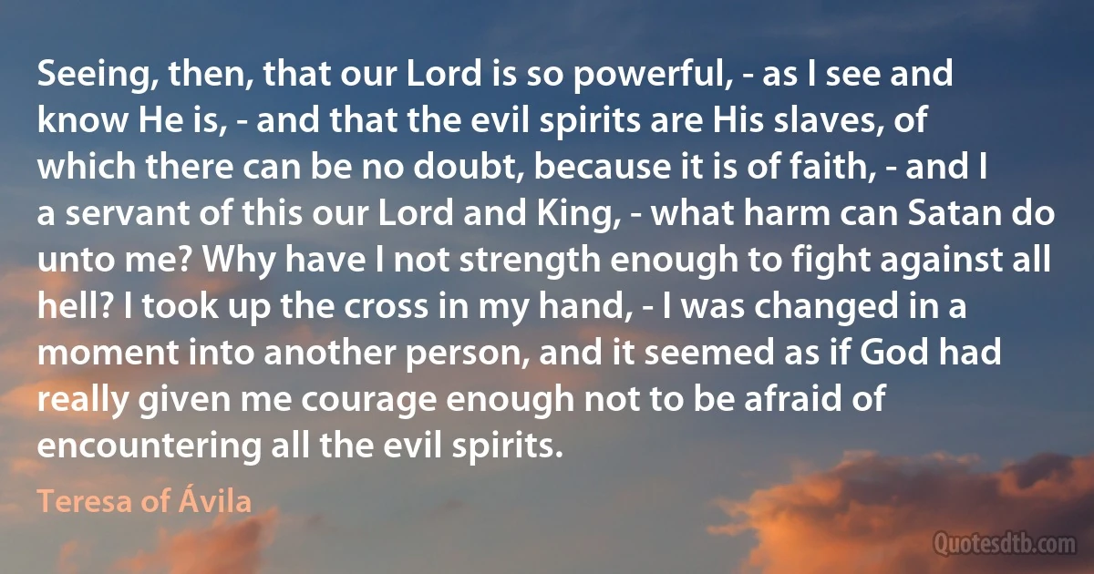 Seeing, then, that our Lord is so powerful, - as I see and know He is, - and that the evil spirits are His slaves, of which there can be no doubt, because it is of faith, - and I a servant of this our Lord and King, - what harm can Satan do unto me? Why have I not strength enough to fight against all hell? I took up the cross in my hand, - I was changed in a moment into another person, and it seemed as if God had really given me courage enough not to be afraid of encountering all the evil spirits. (Teresa of Ávila)