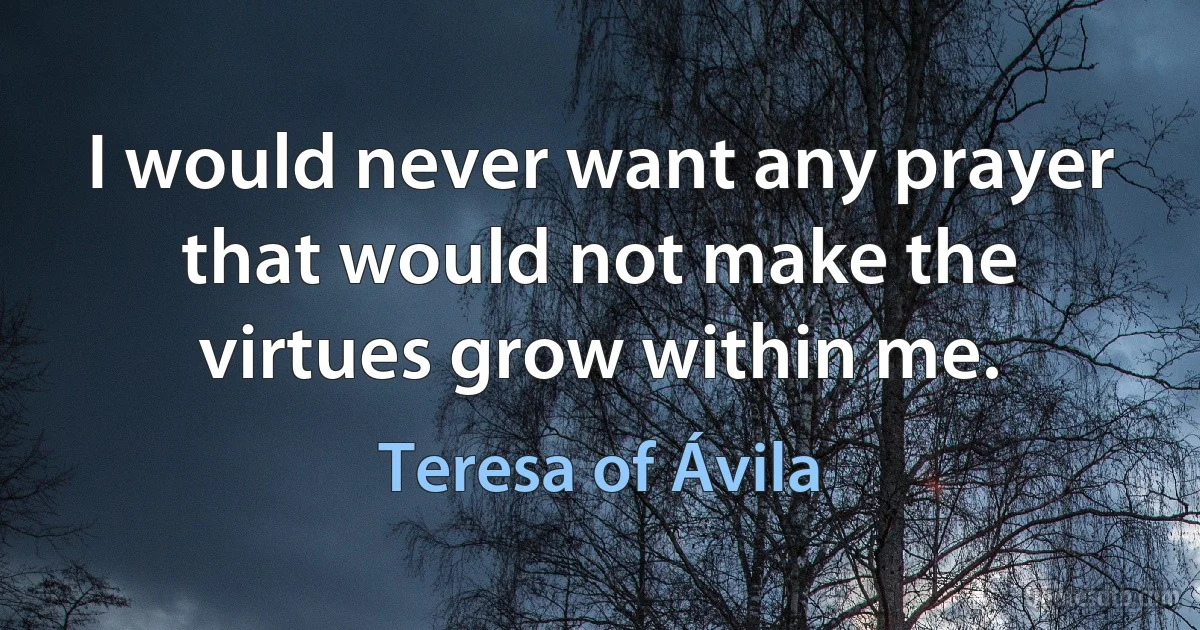 I would never want any prayer that would not make the virtues grow within me. (Teresa of Ávila)