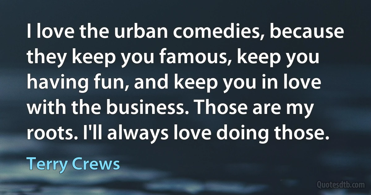 I love the urban comedies, because they keep you famous, keep you having fun, and keep you in love with the business. Those are my roots. I'll always love doing those. (Terry Crews)