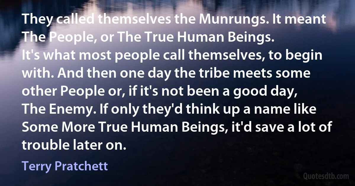 They called themselves the Munrungs. It meant The People, or The True Human Beings.
It's what most people call themselves, to begin with. And then one day the tribe meets some other People or, if it's not been a good day, The Enemy. If only they'd think up a name like Some More True Human Beings, it'd save a lot of trouble later on. (Terry Pratchett)