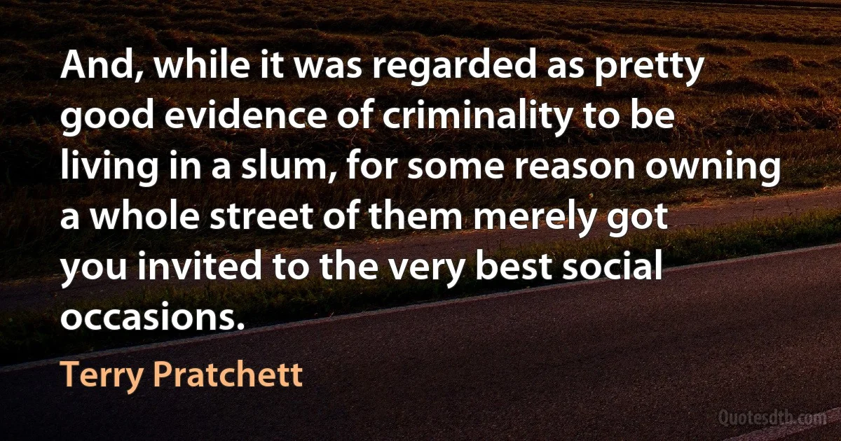 And, while it was regarded as pretty good evidence of criminality to be
living in a slum, for some reason owning a whole street of them merely got
you invited to the very best social occasions. (Terry Pratchett)