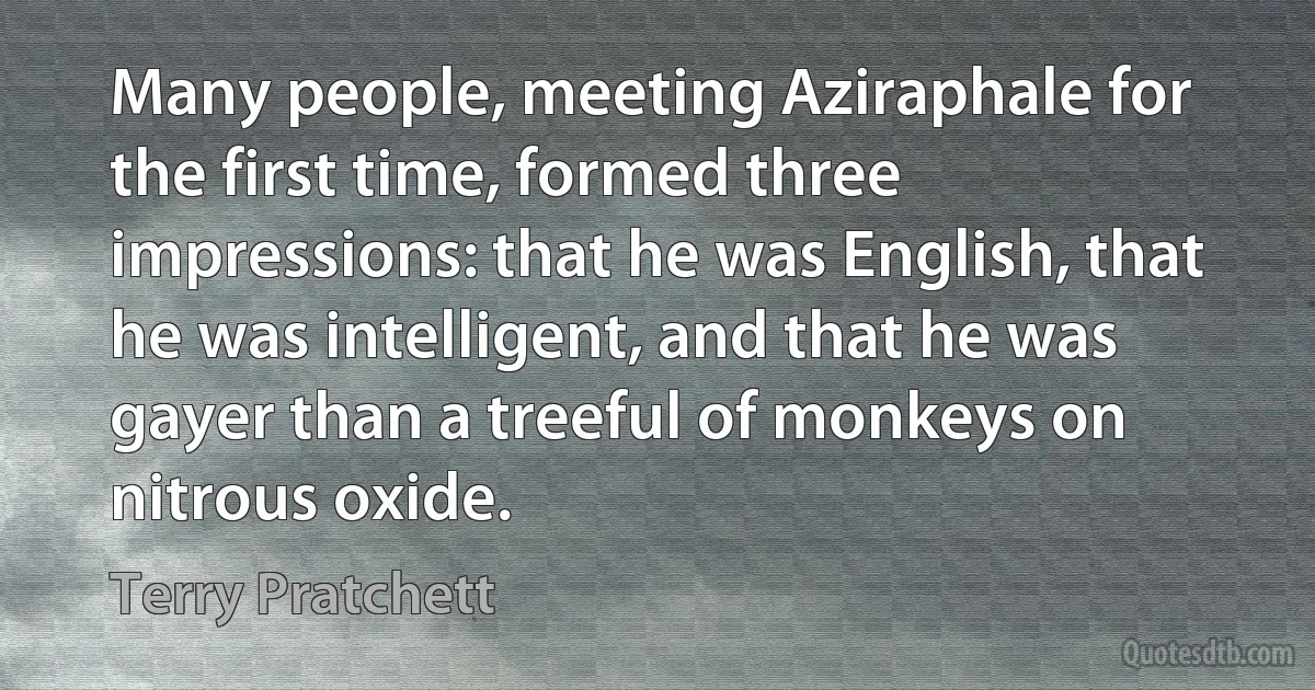 Many people, meeting Aziraphale for the first time, formed three impressions: that he was English, that he was intelligent, and that he was gayer than a treeful of monkeys on nitrous oxide. (Terry Pratchett)