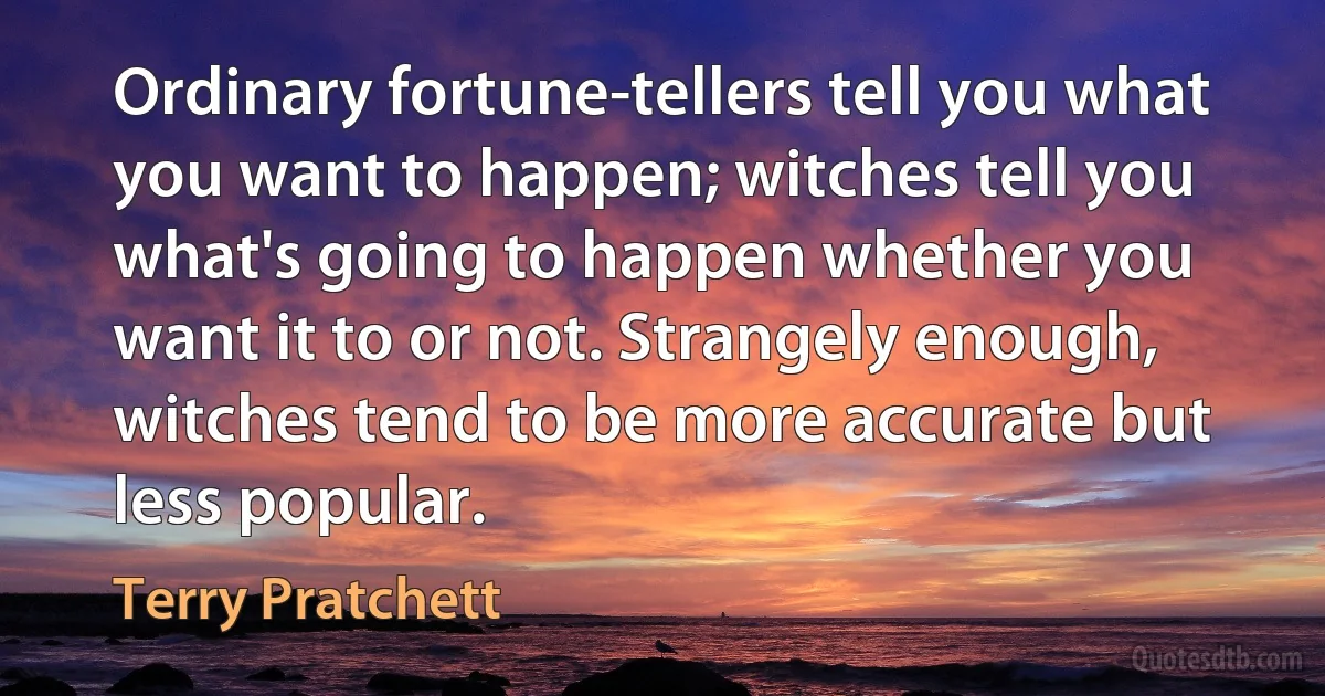 Ordinary fortune-tellers tell you what you want to happen; witches tell you what's going to happen whether you want it to or not. Strangely enough, witches tend to be more accurate but less popular. (Terry Pratchett)