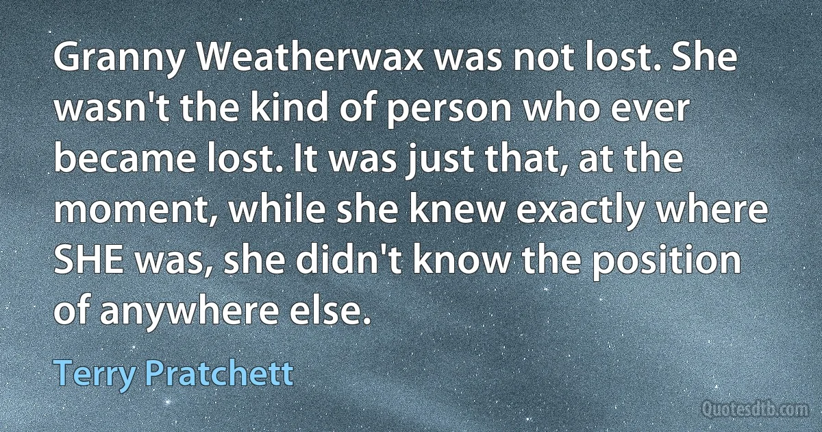 Granny Weatherwax was not lost. She wasn't the kind of person who ever became lost. It was just that, at the moment, while she knew exactly where SHE was, she didn't know the position of anywhere else. (Terry Pratchett)