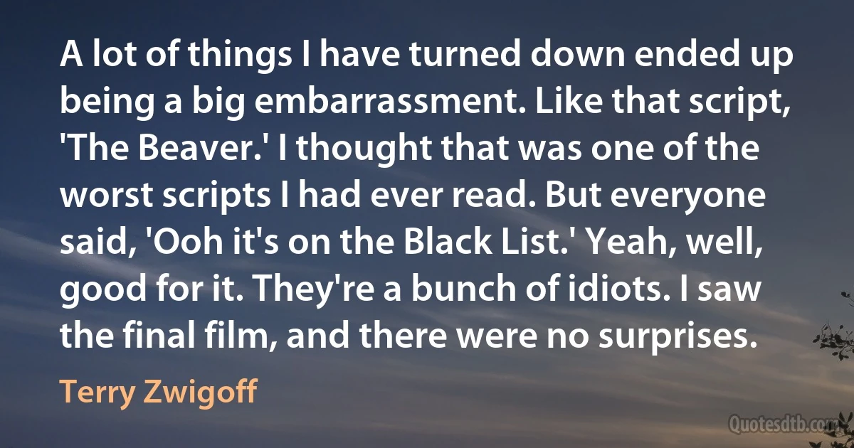 A lot of things I have turned down ended up being a big embarrassment. Like that script, 'The Beaver.' I thought that was one of the worst scripts I had ever read. But everyone said, 'Ooh it's on the Black List.' Yeah, well, good for it. They're a bunch of idiots. I saw the final film, and there were no surprises. (Terry Zwigoff)