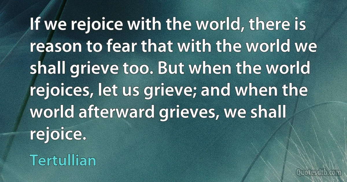 If we rejoice with the world, there is reason to fear that with the world we shall grieve too. But when the world rejoices, let us grieve; and when the world afterward grieves, we shall rejoice. (Tertullian)