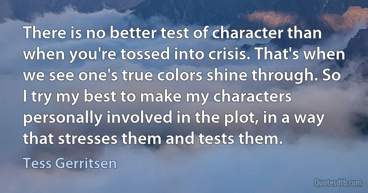 There is no better test of character than when you're tossed into crisis. That's when we see one's true colors shine through. So I try my best to make my characters personally involved in the plot, in a way that stresses them and tests them. (Tess Gerritsen)