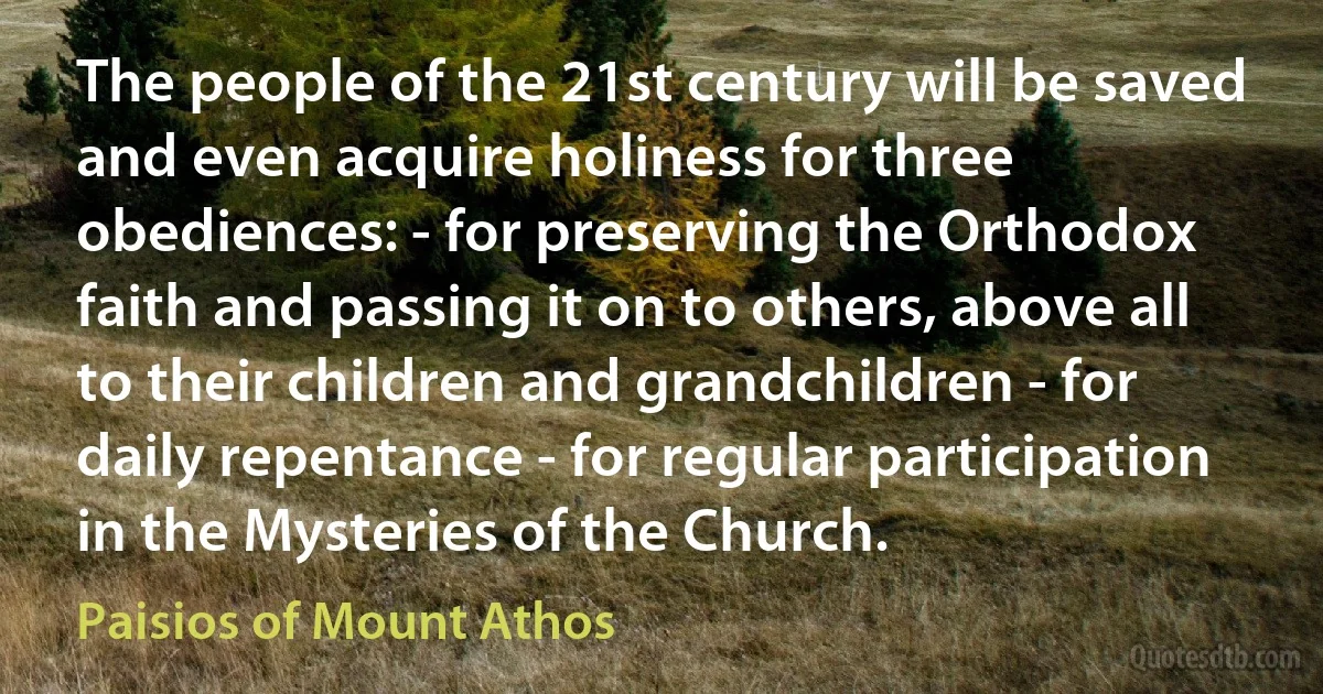 The people of the 21st century will be saved and even acquire holiness for three obediences: - for preserving the Orthodox faith and passing it on to others, above all to their children and grandchildren - for daily repentance - for regular participation in the Mysteries of the Church. (Paisios of Mount Athos)