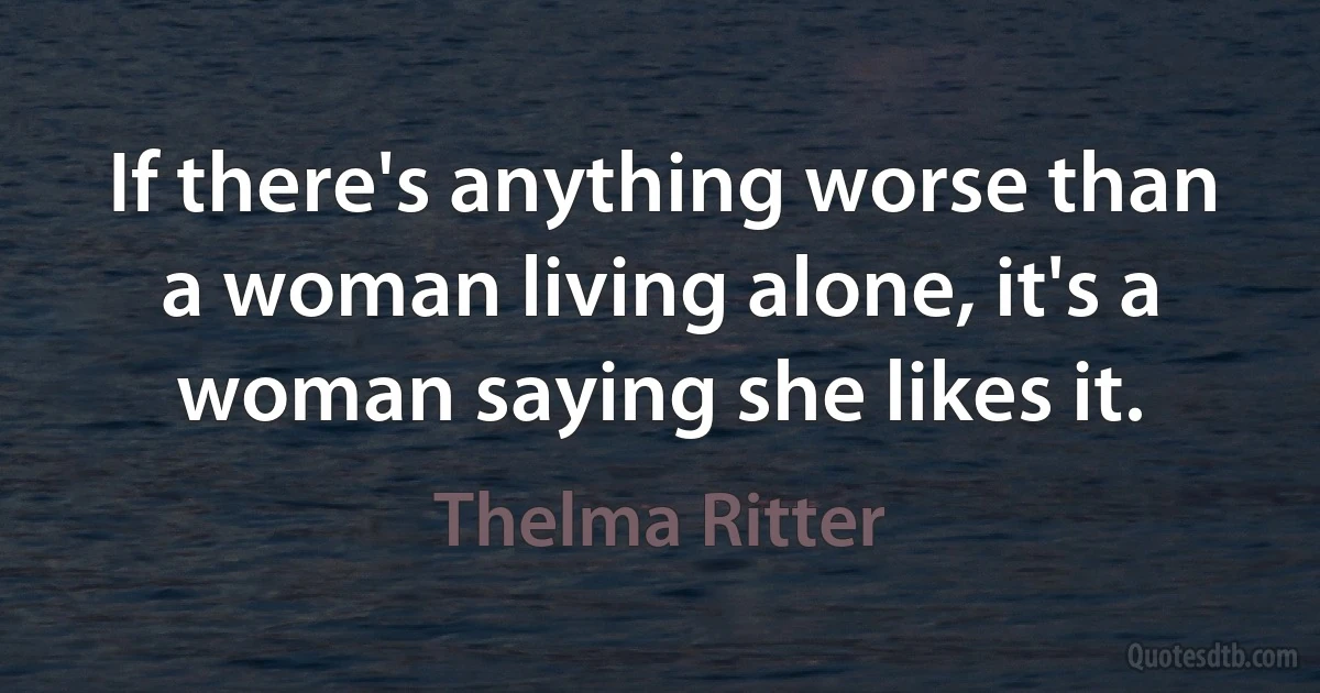 If there's anything worse than a woman living alone, it's a woman saying she likes it. (Thelma Ritter)