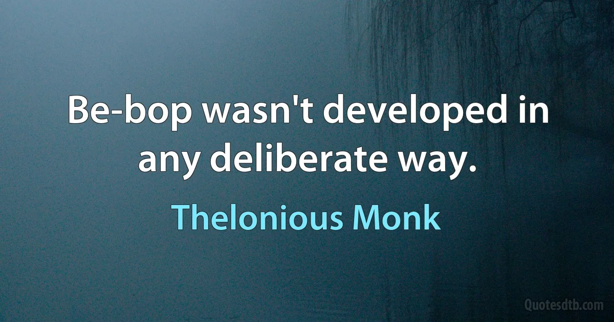 Be-bop wasn't developed in any deliberate way. (Thelonious Monk)