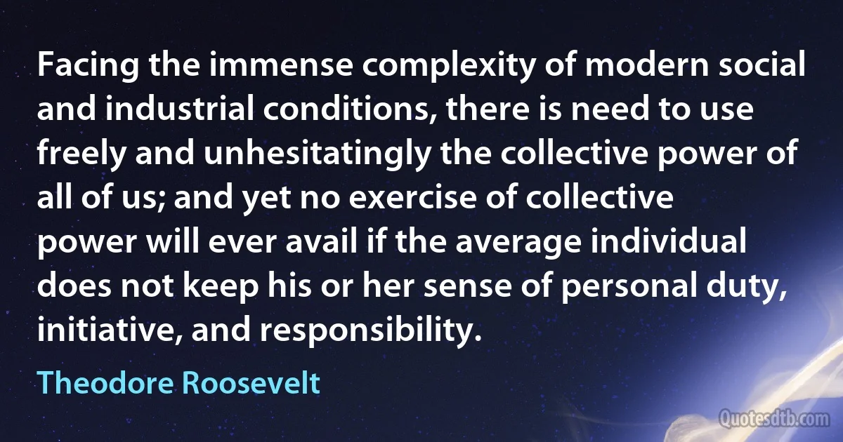 Facing the immense complexity of modern social and industrial conditions, there is need to use freely and unhesitatingly the collective power of all of us; and yet no exercise of collective power will ever avail if the average individual does not keep his or her sense of personal duty, initiative, and responsibility. (Theodore Roosevelt)