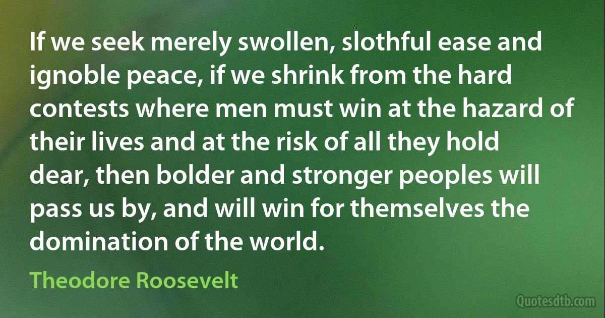 If we seek merely swollen, slothful ease and ignoble peace, if we shrink from the hard contests where men must win at the hazard of their lives and at the risk of all they hold dear, then bolder and stronger peoples will pass us by, and will win for themselves the domination of the world. (Theodore Roosevelt)