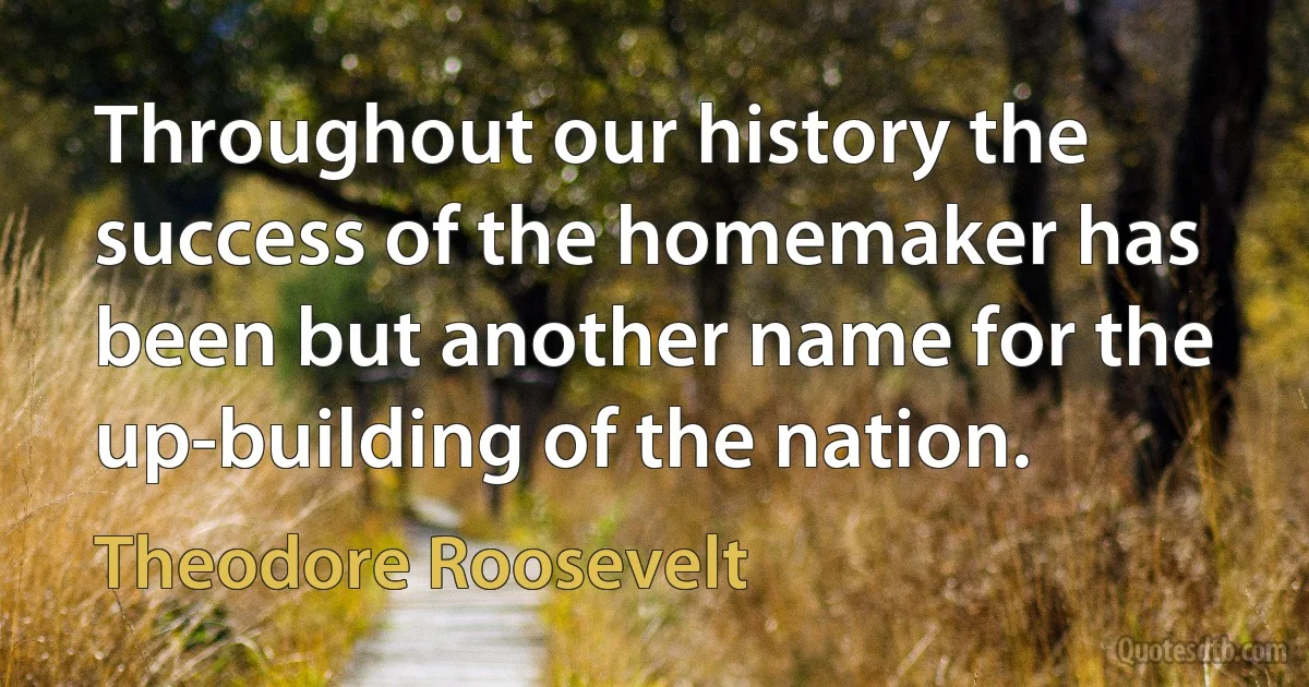 Throughout our history the success of the homemaker has been but another name for the up-building of the nation. (Theodore Roosevelt)