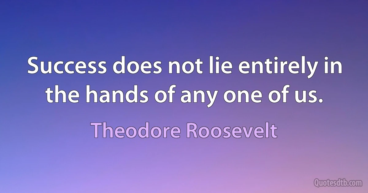 Success does not lie entirely in the hands of any one of us. (Theodore Roosevelt)