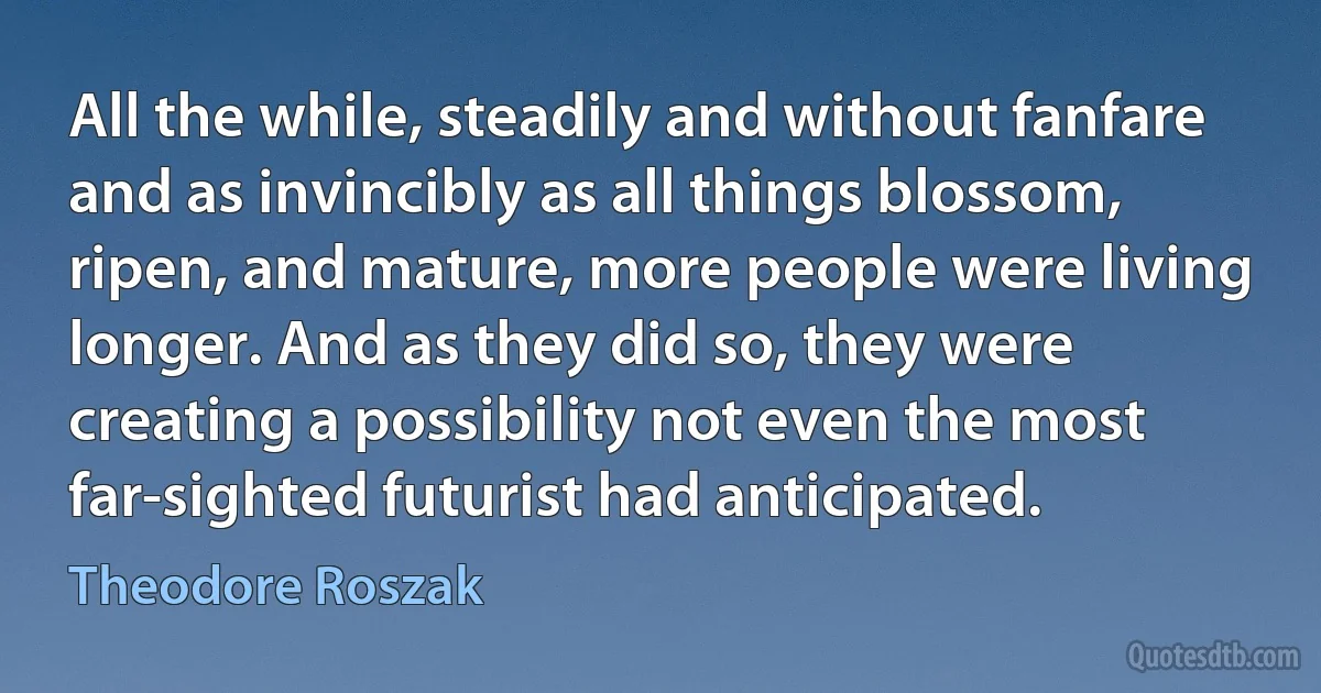 All the while, steadily and without fanfare and as invincibly as all things blossom, ripen, and mature, more people were living longer. And as they did so, they were creating a possibility not even the most far-sighted futurist had anticipated. (Theodore Roszak)