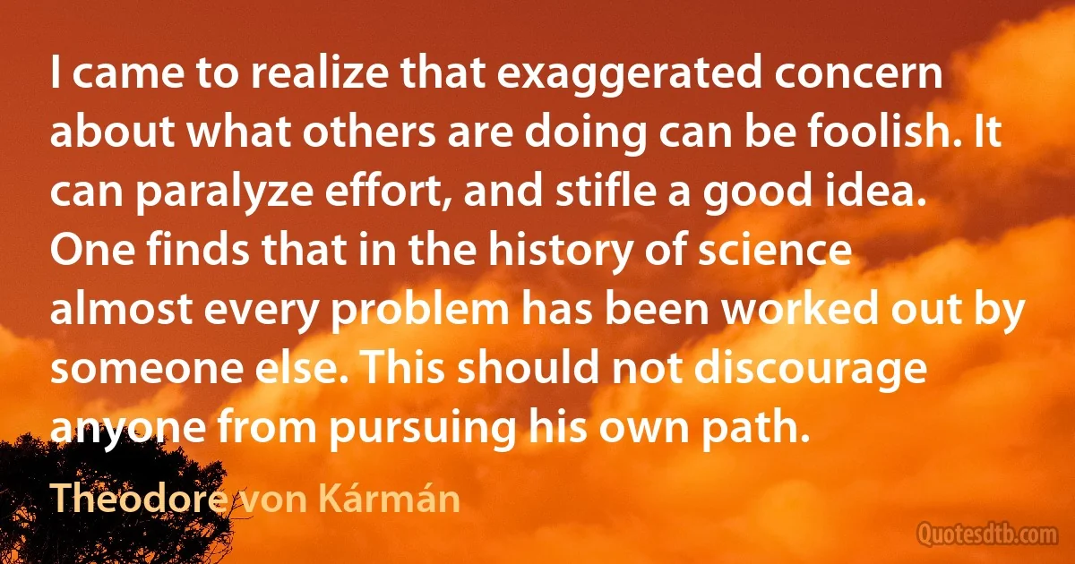 I came to realize that exaggerated concern about what others are doing can be foolish. It can paralyze effort, and stifle a good idea. One finds that in the history of science almost every problem has been worked out by someone else. This should not discourage anyone from pursuing his own path. (Theodore von Kármán)