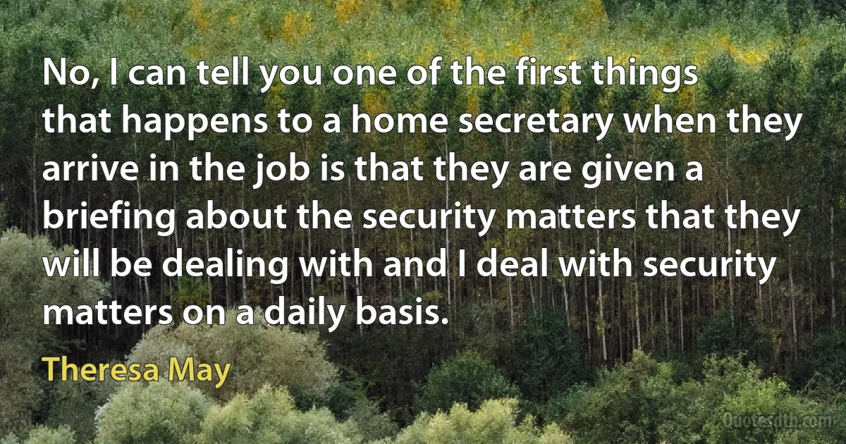 No, I can tell you one of the first things that happens to a home secretary when they arrive in the job is that they are given a briefing about the security matters that they will be dealing with and I deal with security matters on a daily basis. (Theresa May)