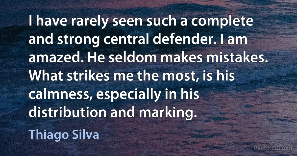 I have rarely seen such a complete and strong central defender. I am amazed. He seldom makes mistakes. What strikes me the most, is his calmness, especially in his distribution and marking. (Thiago Silva)