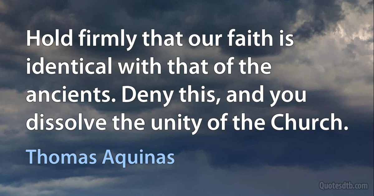 Hold firmly that our faith is identical with that of the ancients. Deny this, and you dissolve the unity of the Church. (Thomas Aquinas)