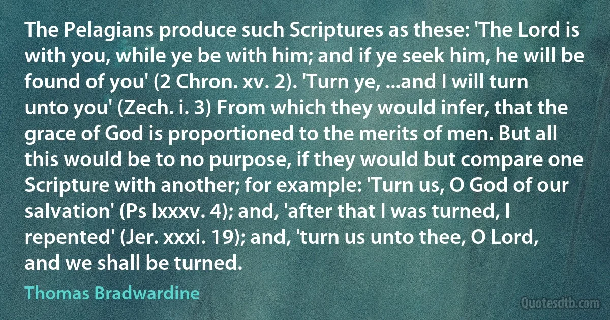 The Pelagians produce such Scriptures as these: 'The Lord is with you, while ye be with him; and if ye seek him, he will be found of you' (2 Chron. xv. 2). 'Turn ye, ...and I will turn unto you' (Zech. i. 3) From which they would infer, that the grace of God is proportioned to the merits of men. But all this would be to no purpose, if they would but compare one Scripture with another; for example: 'Turn us, O God of our salvation' (Ps lxxxv. 4); and, 'after that I was turned, I repented' (Jer. xxxi. 19); and, 'turn us unto thee, O Lord, and we shall be turned. (Thomas Bradwardine)