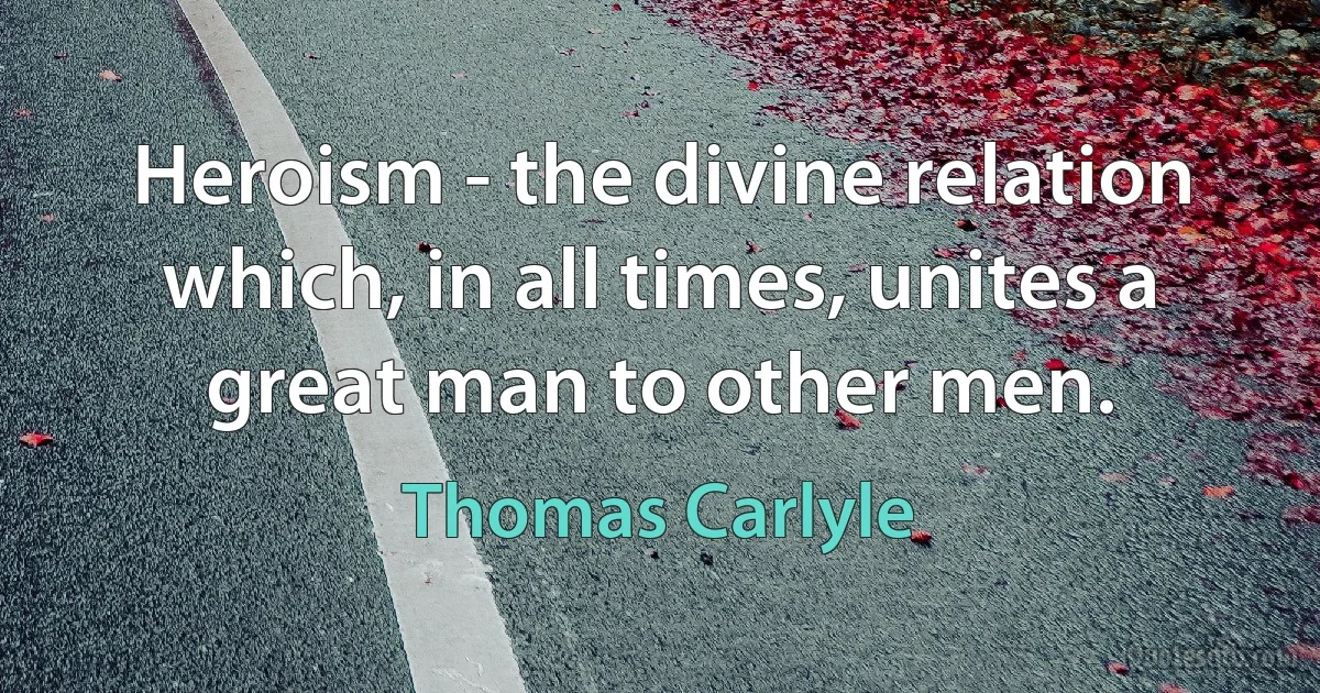 Heroism - the divine relation which, in all times, unites a great man to other men. (Thomas Carlyle)