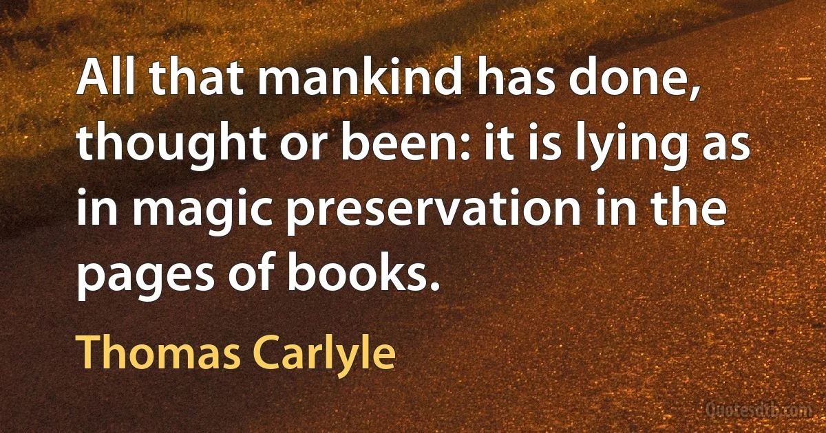 All that mankind has done, thought or been: it is lying as in magic preservation in the pages of books. (Thomas Carlyle)