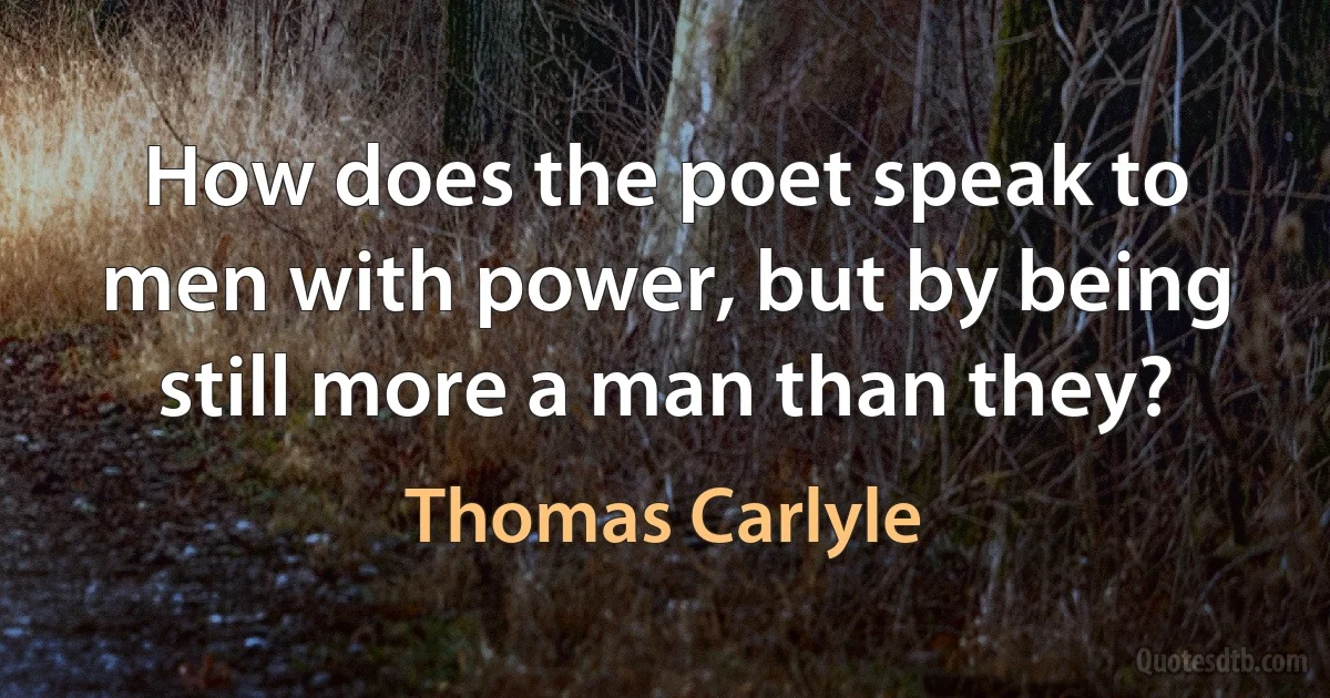 How does the poet speak to men with power, but by being still more a man than they? (Thomas Carlyle)