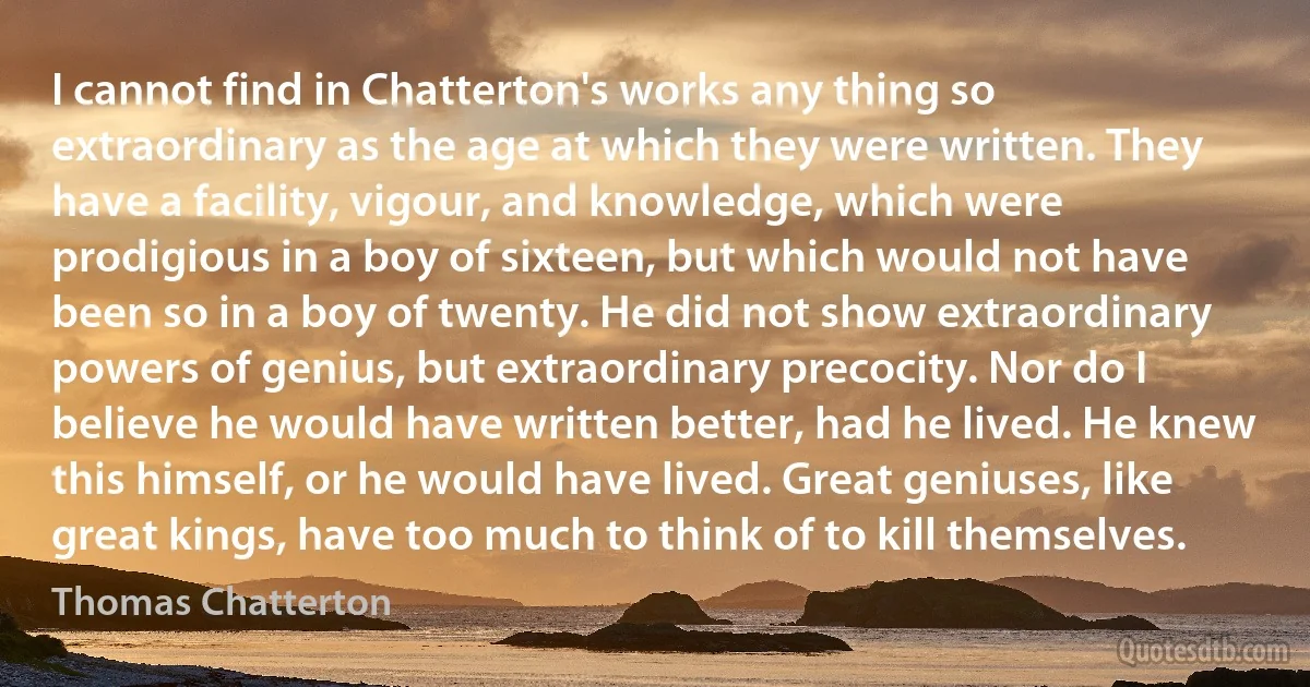 I cannot find in Chatterton's works any thing so extraordinary as the age at which they were written. They have a facility, vigour, and knowledge, which were prodigious in a boy of sixteen, but which would not have been so in a boy of twenty. He did not show extraordinary powers of genius, but extraordinary precocity. Nor do I believe he would have written better, had he lived. He knew this himself, or he would have lived. Great geniuses, like great kings, have too much to think of to kill themselves. (Thomas Chatterton)