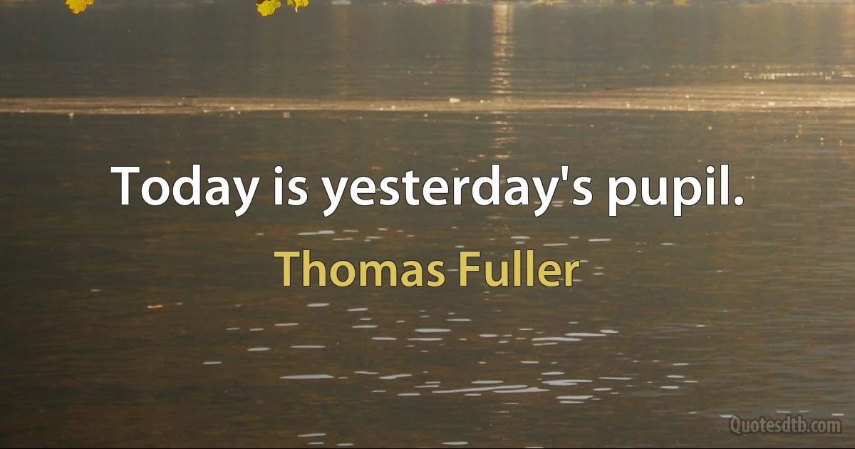 Today is yesterday's pupil. (Thomas Fuller)