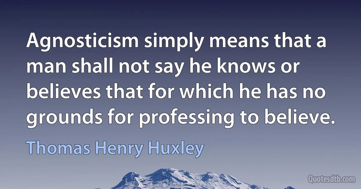 Agnosticism simply means that a man shall not say he knows or believes that for which he has no grounds for professing to believe. (Thomas Henry Huxley)