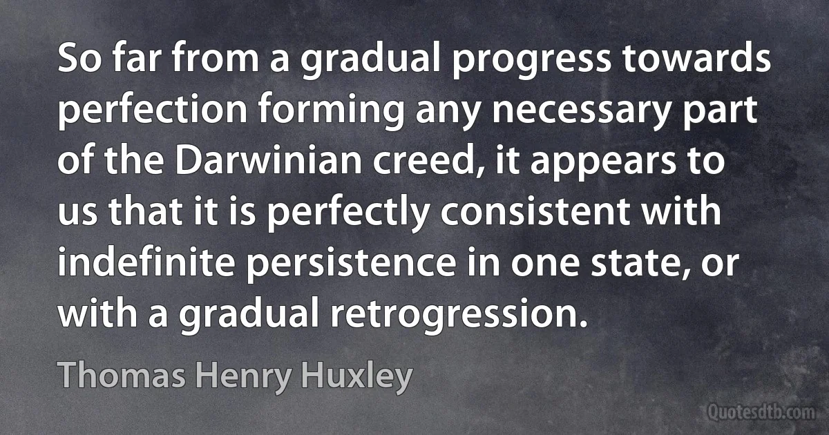 So far from a gradual progress towards perfection forming any necessary part of the Darwinian creed, it appears to us that it is perfectly consistent with indefinite persistence in one state, or with a gradual retrogression. (Thomas Henry Huxley)