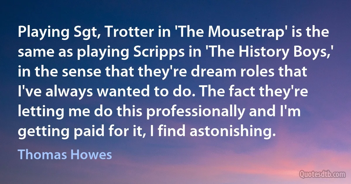 Playing Sgt, Trotter in 'The Mousetrap' is the same as playing Scripps in 'The History Boys,' in the sense that they're dream roles that I've always wanted to do. The fact they're letting me do this professionally and I'm getting paid for it, I find astonishing. (Thomas Howes)