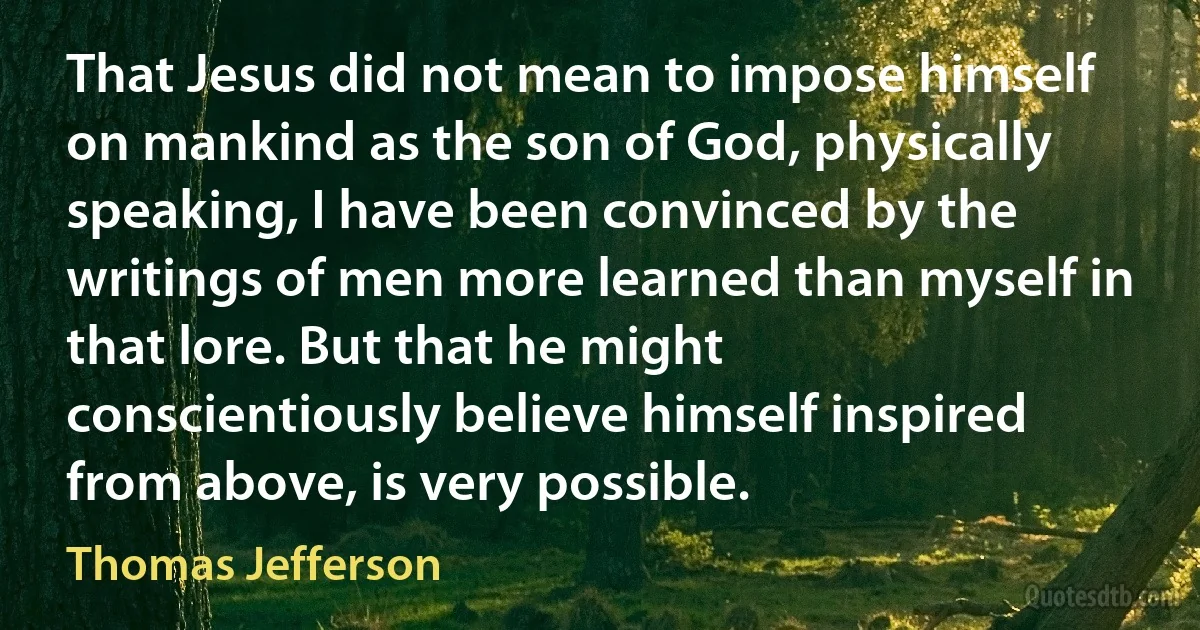 That Jesus did not mean to impose himself on mankind as the son of God, physically speaking, I have been convinced by the writings of men more learned than myself in that lore. But that he might conscientiously believe himself inspired from above, is very possible. (Thomas Jefferson)