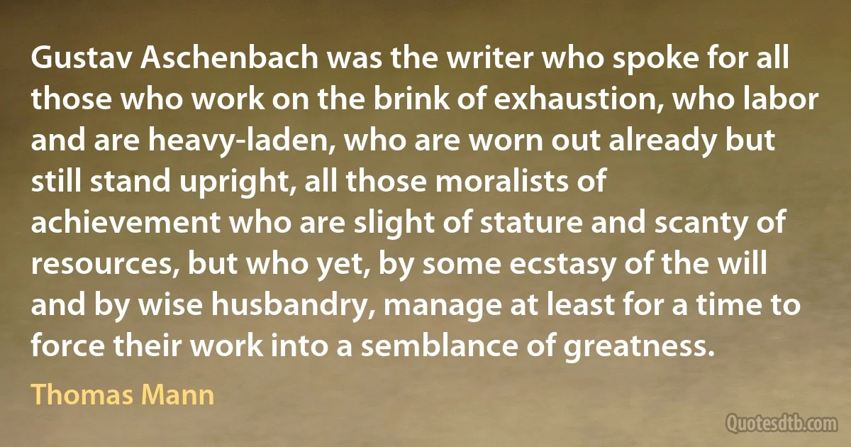 Gustav Aschenbach was the writer who spoke for all those who work on the brink of exhaustion, who labor and are heavy-laden, who are worn out already but still stand upright, all those moralists of achievement who are slight of stature and scanty of resources, but who yet, by some ecstasy of the will and by wise husbandry, manage at least for a time to force their work into a semblance of greatness. (Thomas Mann)