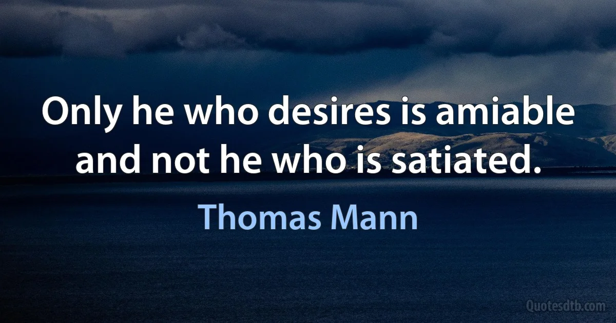 Only he who desires is amiable and not he who is satiated. (Thomas Mann)