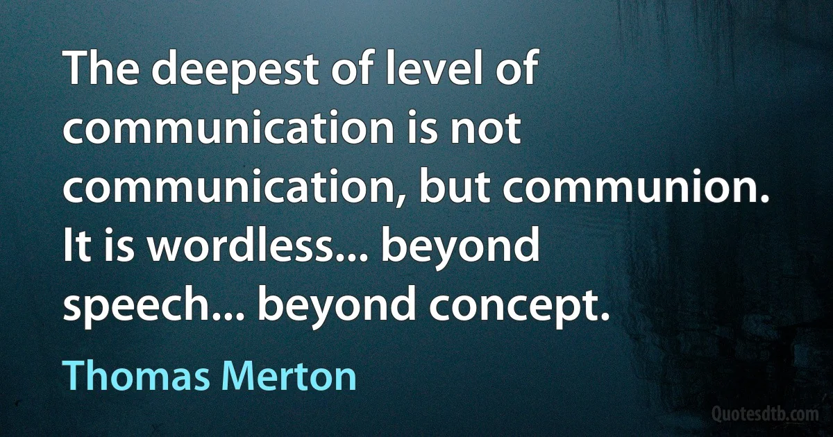 The deepest of level of communication is not communication, but communion. It is wordless... beyond speech... beyond concept. (Thomas Merton)