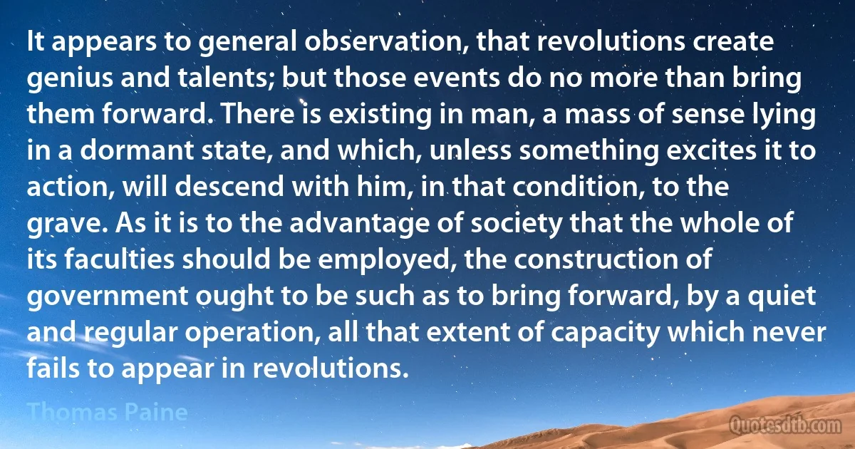 It appears to general observation, that revolutions create genius and talents; but those events do no more than bring them forward. There is existing in man, a mass of sense lying in a dormant state, and which, unless something excites it to action, will descend with him, in that condition, to the grave. As it is to the advantage of society that the whole of its faculties should be employed, the construction of government ought to be such as to bring forward, by a quiet and regular operation, all that extent of capacity which never fails to appear in revolutions. (Thomas Paine)