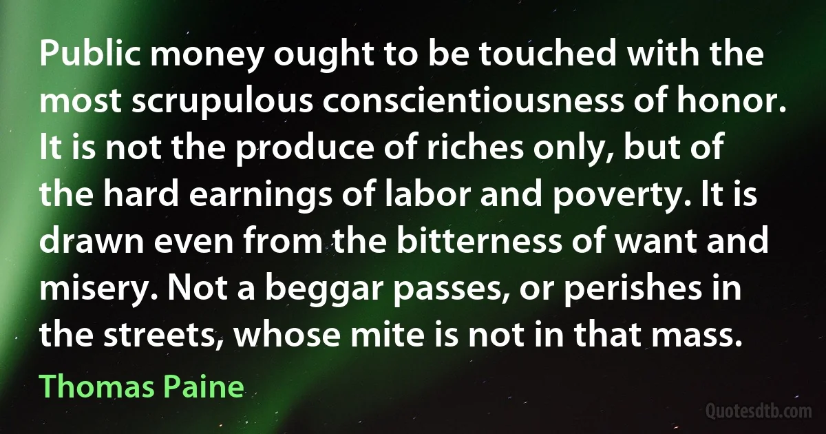 Public money ought to be touched with the most scrupulous conscientiousness of honor. It is not the produce of riches only, but of the hard earnings of labor and poverty. It is drawn even from the bitterness of want and misery. Not a beggar passes, or perishes in the streets, whose mite is not in that mass. (Thomas Paine)