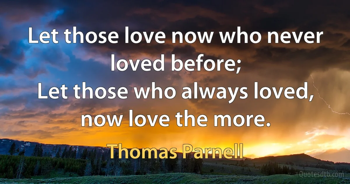 Let those love now who never loved before;
Let those who always loved, now love the more. (Thomas Parnell)