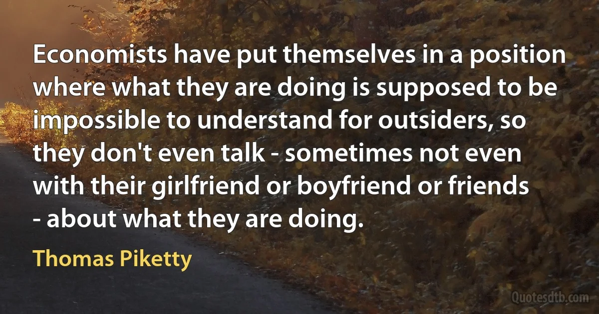 Economists have put themselves in a position where what they are doing is supposed to be impossible to understand for outsiders, so they don't even talk - sometimes not even with their girlfriend or boyfriend or friends - about what they are doing. (Thomas Piketty)