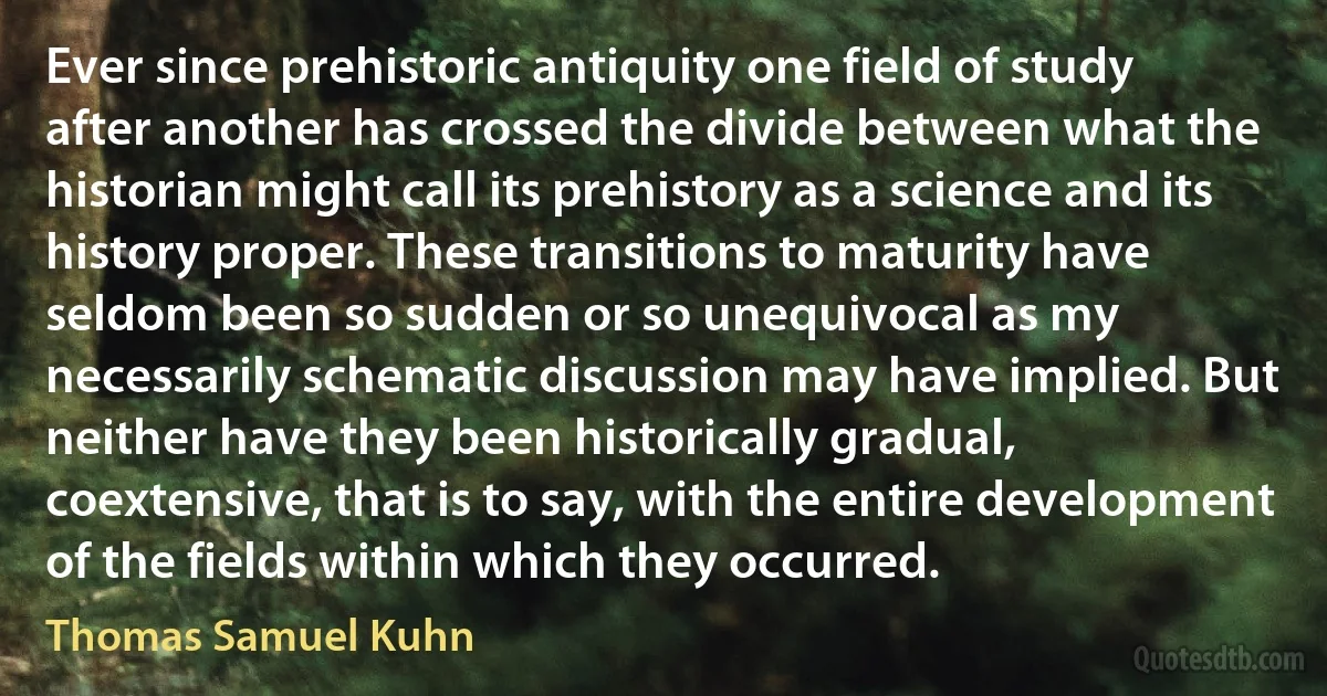 Ever since prehistoric antiquity one field of study after another has crossed the divide between what the historian might call its prehistory as a science and its history proper. These transitions to maturity have seldom been so sudden or so unequivocal as my necessarily schematic discussion may have implied. But neither have they been historically gradual, coextensive, that is to say, with the entire development of the fields within which they occurred. (Thomas Samuel Kuhn)