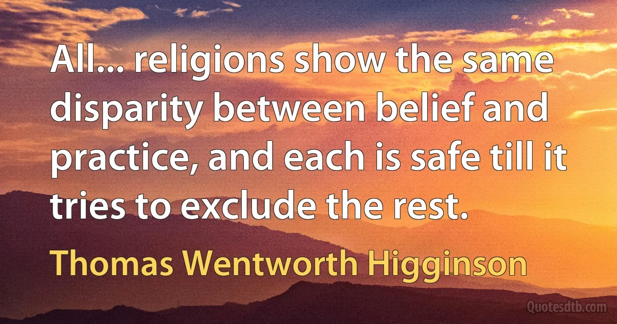 All... religions show the same disparity between belief and practice, and each is safe till it tries to exclude the rest. (Thomas Wentworth Higginson)