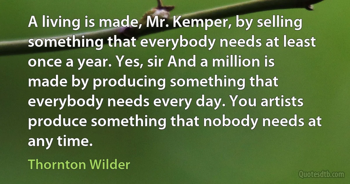 A living is made, Mr. Kemper, by selling something that everybody needs at least once a year. Yes, sir And a million is made by producing something that everybody needs every day. You artists produce something that nobody needs at any time. (Thornton Wilder)