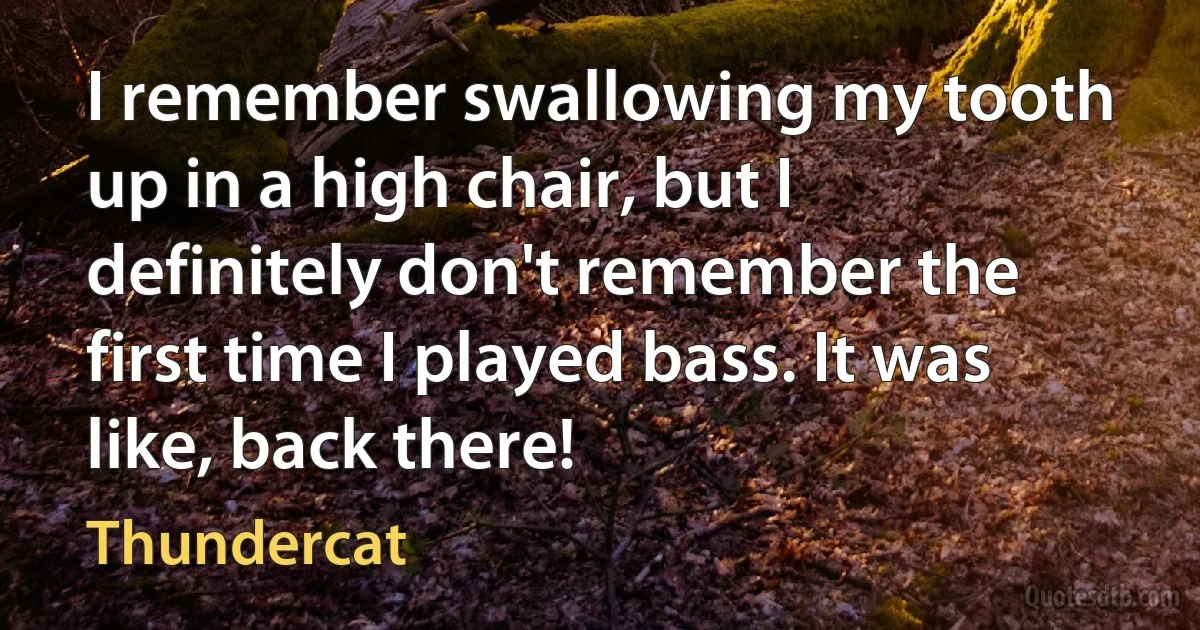 I remember swallowing my tooth up in a high chair, but I definitely don't remember the first time I played bass. It was like, back there! (Thundercat)